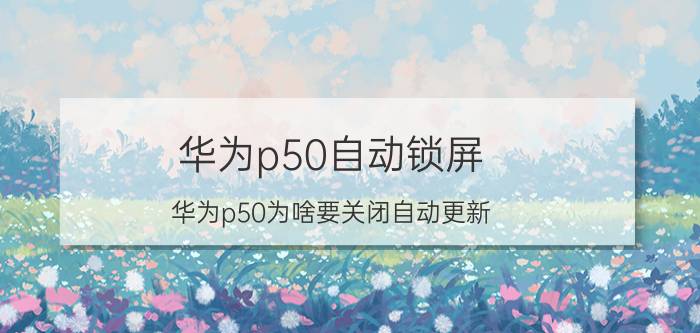 华为p50自动锁屏 华为p50为啥要关闭自动更新？